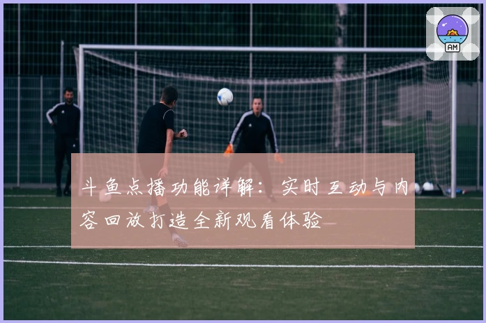 斗鱼点播功能详解：实时互动与内容回放打造全新观看体验