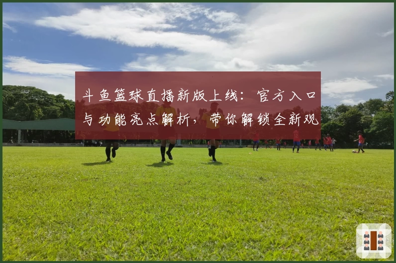 斗鱼篮球直播新版上线：官方入口与功能亮点解析，带你解锁全新观赛体验