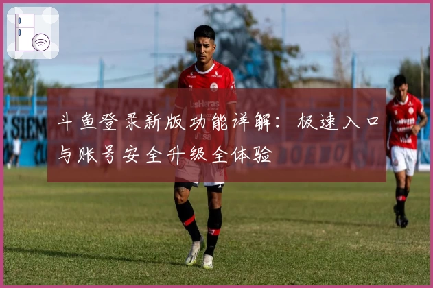 斗鱼登录新版功能详解:极速入口与账号安全升级全体验