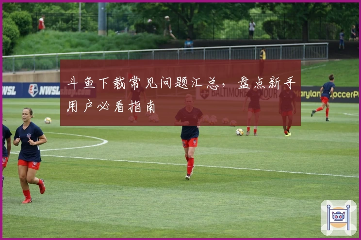 斗鱼下载常见问题汇总，盘点新手用户必看指南