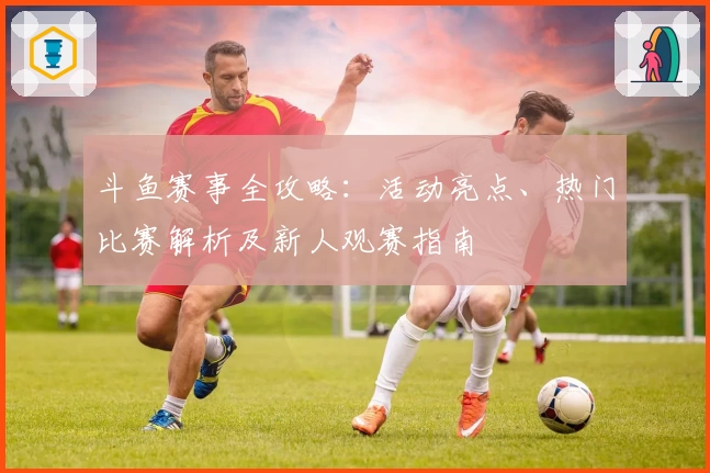 斗鱼赛事全攻略:活动亮点、热门比赛解析及新人观赛指南