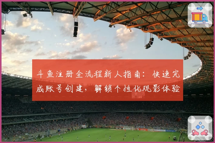 斗鱼注册全流程新人指南:快速完成账号创建,解锁个性化观影体验