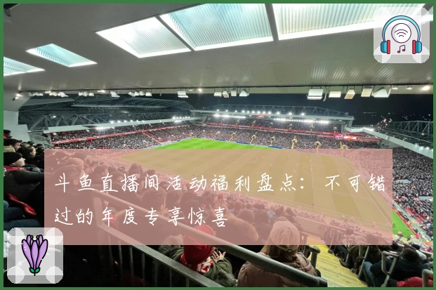 斗鱼直播间活动福利盘点：不可错过的年度专享惊喜