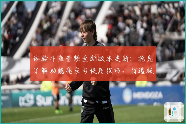 体验斗鱼音频全新版本更新：抢先了解功能亮点与使用技巧，打造极致听觉享受