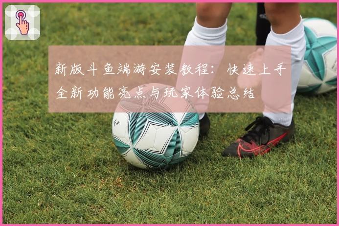 新版斗鱼端游安装教程：快速上手全新功能亮点与玩家体验总结