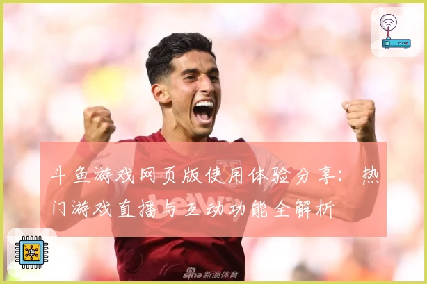 斗鱼游戏网页版使用体验分享：热门游戏直播与互动功能全解析