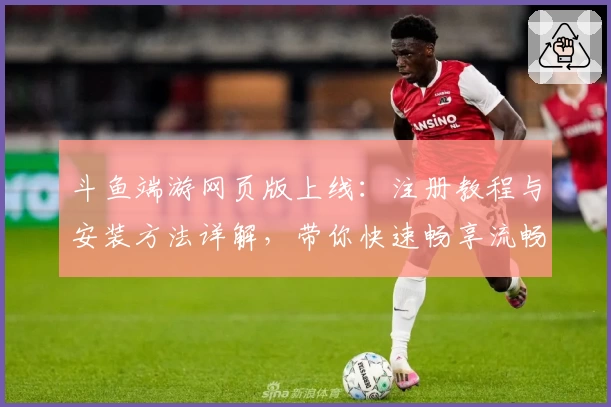 斗鱼端游网页版上线：注册教程与安装方法详解，带你快速畅享流畅直播体验