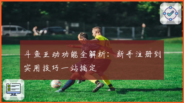 斗鱼互动功能全解析：新手注册到实用技巧一站搞定