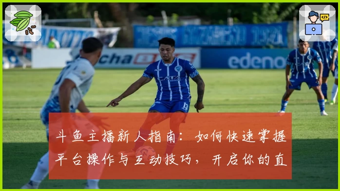 斗鱼主播新人指南：如何快速掌握平台操作与互动技巧，开启你的直播之旅