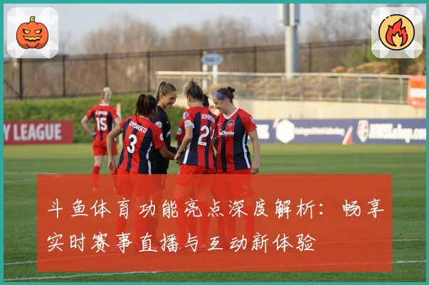 斗鱼体育功能亮点深度解析：畅享实时赛事直播与互动新体验