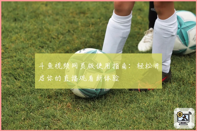 斗鱼视频网页版使用指南：轻松开启你的直播观看新体验