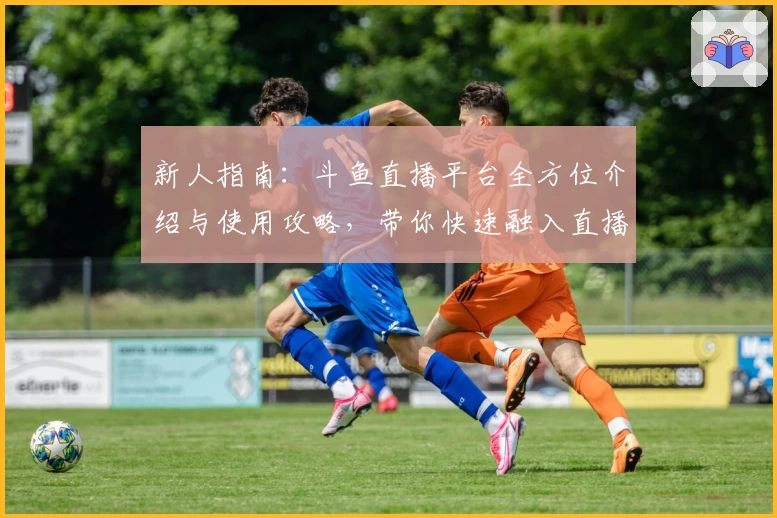 新人指南：斗鱼直播平台全方位介绍与使用攻略，带你快速融入直播新时代