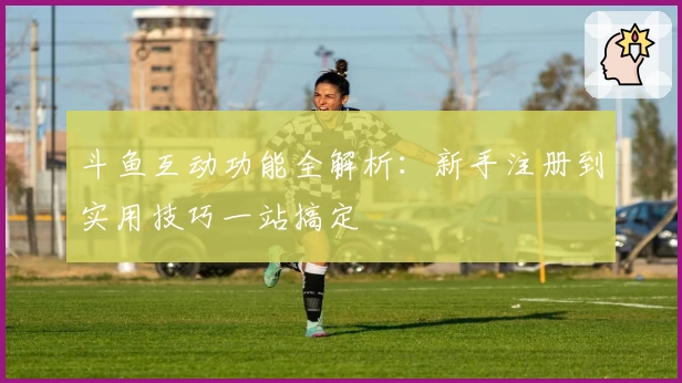 斗鱼互动功能全解析：新手注册到实用技巧一站搞定