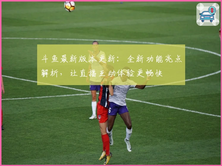 斗鱼最新版本更新：全新功能亮点解析，让直播互动体验更畅快