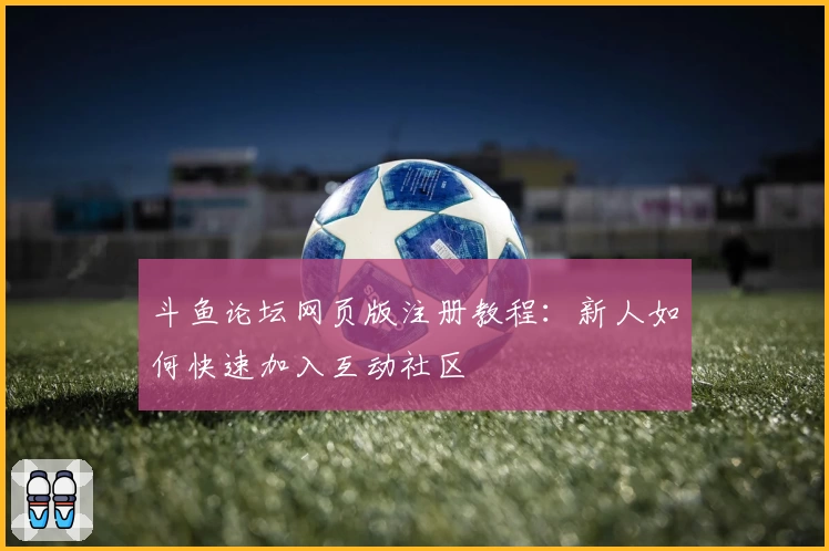 斗鱼论坛网页版注册教程：新人如何快速加入互动社区