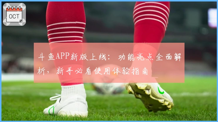 斗鱼APP新版上线：功能亮点全面解析，新手必看使用体验指南