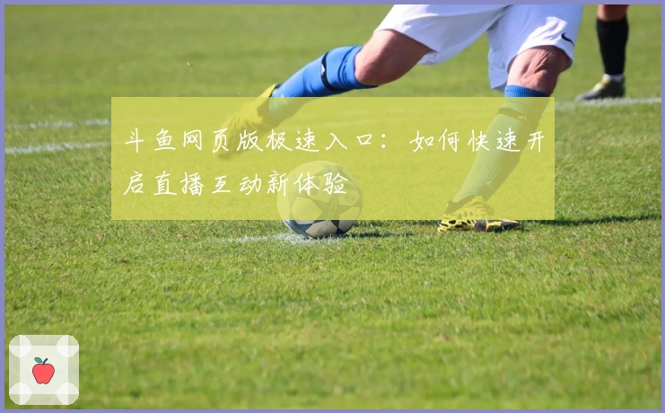 斗鱼网页版极速入口：如何快速开启直播互动新体验