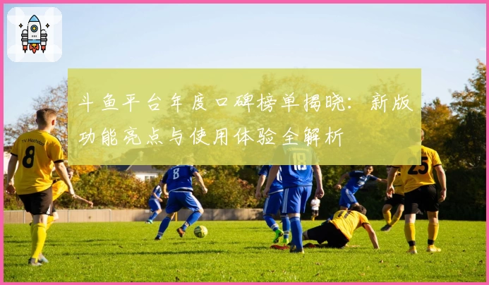 斗鱼平台年度口碑榜单揭晓：新版功能亮点与使用体验全解析