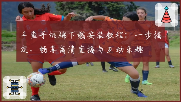 斗鱼手机端下载安装教程：一步搞定，畅享高清直播与互动乐趣