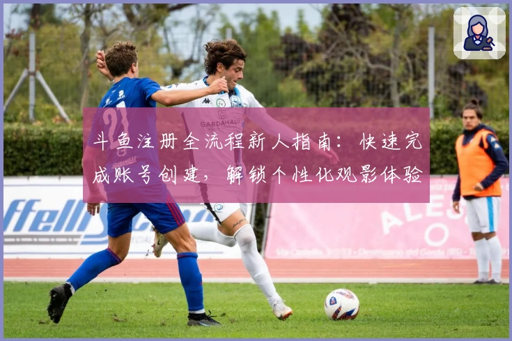 斗鱼注册全流程新人指南:快速完成账号创建,解锁个性化观影体验